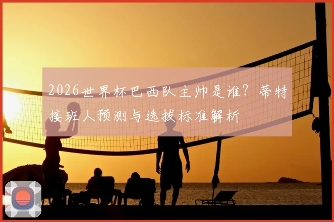 2026世界杯巴西队主帅是谁？蒂特接班人预测与选拔标准解析