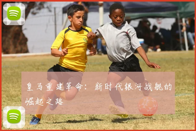 皇马重建革命：新时代银河战舰的崛起之路