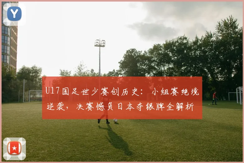 U17国足世少赛创历史：小组赛绝境逆袭，决赛憾负日本夺银牌全解析