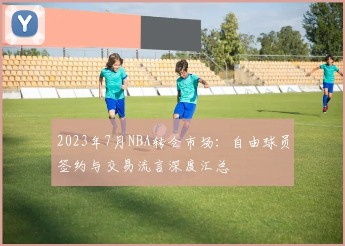 2023年7月NBA转会市场：自由球员签约与交易流言深度汇总