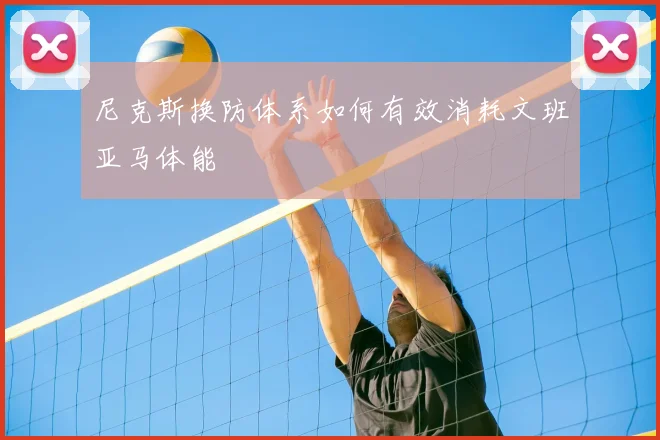 尼克斯换防体系如何有效消耗文班亚马体能
