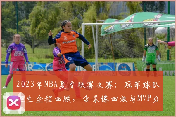 2023年NBA夏季联赛决赛：冠军球队诞生全程回顾，含录像回放与MVP分析