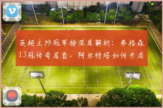 英超主帅冠军榜深度解析：弗格森13冠传奇居首，阿尔特塔如何开启新时代？