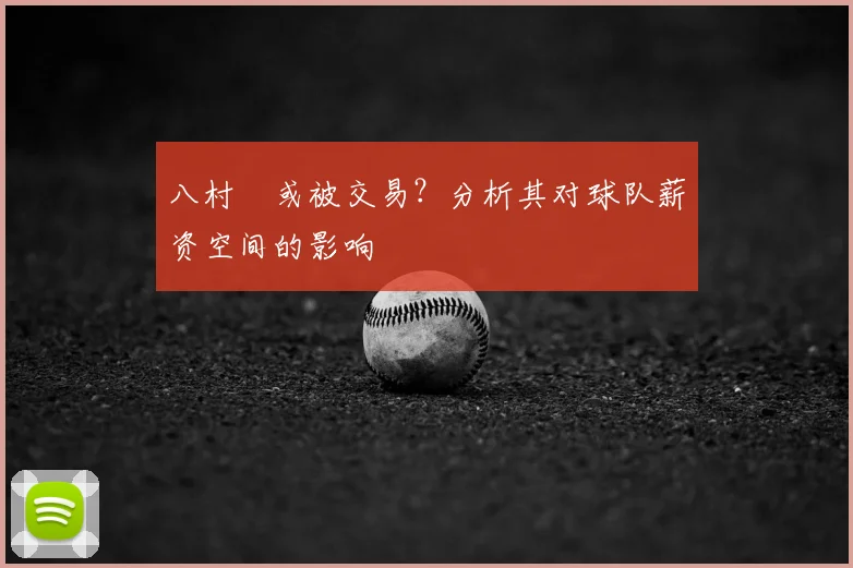 八村塁或被交易？分析其对球队薪资空间的影响