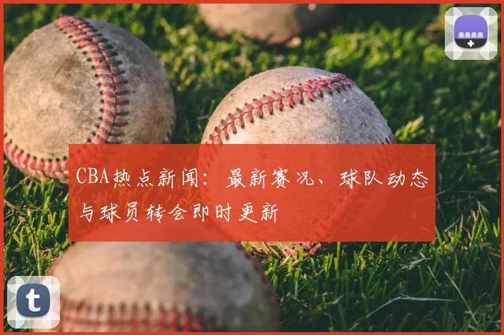 CBA热点新闻:最新赛况、球队动态与球员转会即时更新