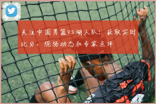 关注中国男篮vs湖人队：获取实时比分、现场动态和专家点评
