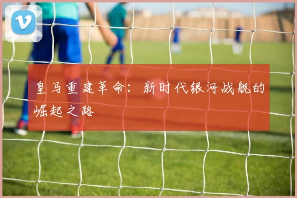 皇马重建革命：新时代银河战舰的崛起之路