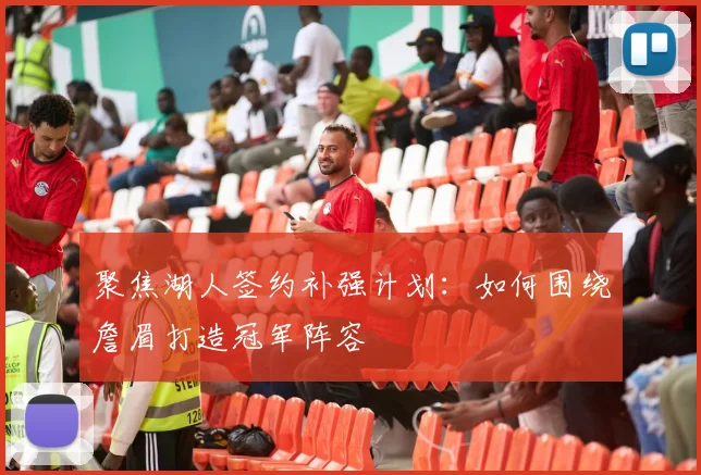 聚焦湖人签约补强计划：如何围绕詹眉打造冠军阵容