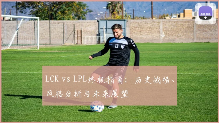 LCK vs LPL终极指南:历史战绩、风格分析与未来展望