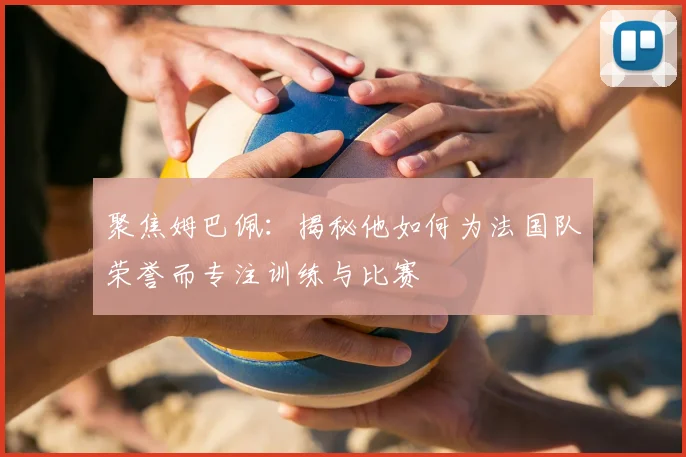 聚焦姆巴佩：揭秘他如何为法国队荣誉而专注训练与比赛