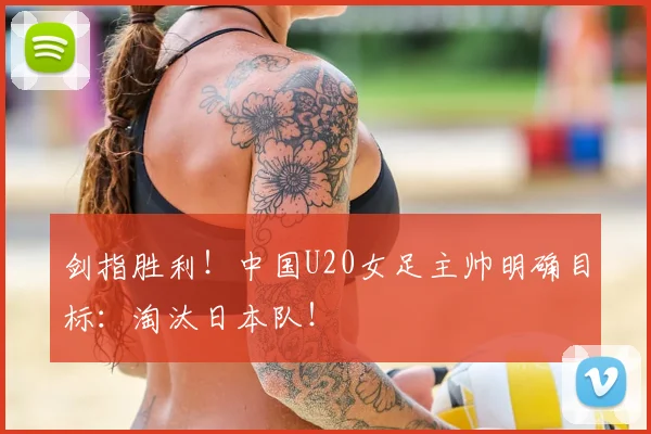 剑指胜利！中国U20女足主帅明确目标：淘汰日本队！