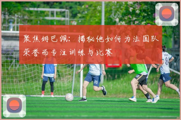 聚焦姆巴佩：揭秘他如何为法国队荣誉而专注训练与比赛