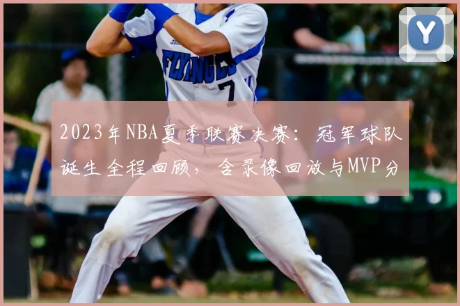 2023年NBA夏季联赛决赛：冠军球队诞生全程回顾，含录像回放与MVP分析