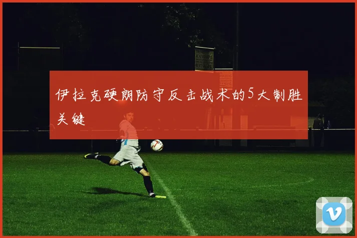 伊拉克硬朗防守反击战术的5大制胜关键