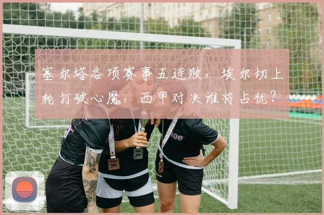 塞尔塔各项赛事五连败，埃尔切上轮打破心魔，西甲对决谁将占优？