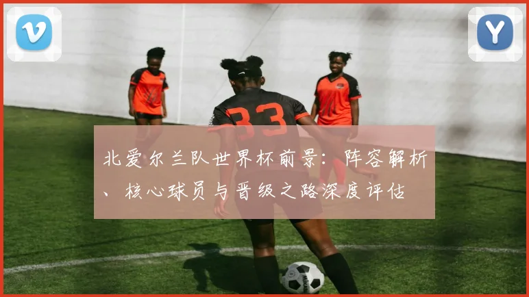 北爱尔兰队世界杯前景：阵容解析、核心球员与晋级之路深度评估