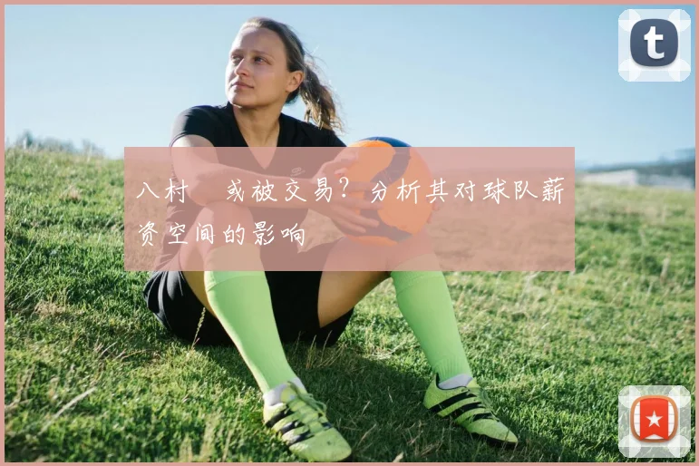 八村塁或被交易？分析其对球队薪资空间的影响
